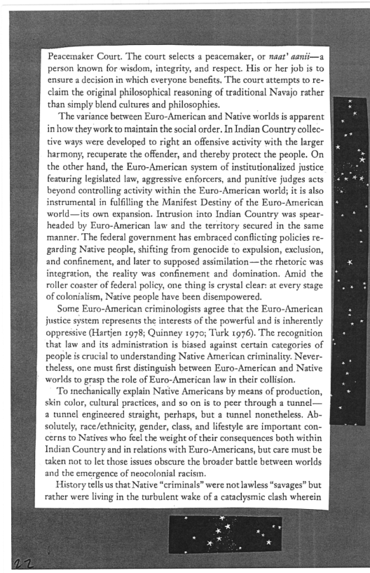 Peacemaker Court. The court selects a peacemaker, or neat" aanii—a
person known for wisdom, integrity, and respect. His or her job is to
‘ensure a decision in which everyone benefits, The court attempts to re-
claim the original philosophical reasoning of traditional Navajo rather
than simply blend cultures and philosophies.

‘The variance between Euro-American and Native worlds is apparent
in how they work to maintain the social order. In Indian Country collec-
tive ways were developed to right an offensive activity with the larger
harmony, recuperate the offender, and thereby protect the people. On
the other hand, the Euro-American system of institutionalized justice
featuring legislated law, aggressive enforcers, and punitive judges acts
beyond controlling activity within the Euro-American world; i is also
instrumental in fulfilling the Manifest Destiny of the Euro-American
world—its own expansion. Intrusion into Indian Country was spear-
headed by Euro-American law and the territory secured in the same
manner. The federal government has embraced conflicting policies re-
garding Native people, shifting from genocide to expulsion, exclusion,
and confinement, and later to supposed assimilation—the thetoric was
integration, the reality was confinement and domination. Amid the
roller coaster of federal policy, one thing is crystal clear: at every stage
of colonialism, Native people have been disemipowered.

Some Euro-American criminologists agree that the Euro-American
justice system represents the interests of the powerful and is inherently
oppressive (Hartjen 1978; Quinney 1970; Turk 1976). The recognition
that law and its administration is biased against certain categories of
people is crucial to understanding Native American criminality. Never-
theless, one must first distinguish between Euro-American and Native
worlds to grasp the role of Euro-American law in their collision.

‘To mechanically explain Native Americans by means of production,
skin color, cultural practices, and so on is to peer through a tunnel—
a tunnel engineered straight, perhaps, but a tunnel nonetheless. Ab-
solutely, race/ethnicity, gender, class, and lifestyle are important con-
cerns to Natives who feel the weight of their consequences both within
Indian Country and in relations with Euro-Americans, but care must be
taken not to let those issues obscure the broader battle between worlds
and the emergence of neocolonial racism.

History tells us that Native “criminals” were not lawless “savages” but
rather were living in the turbulent wake of a cataclysmic clash wherein

 
